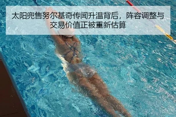 太阳兜售努尔基奇传闻升温背后，阵容调整与交易价值正被重新估算